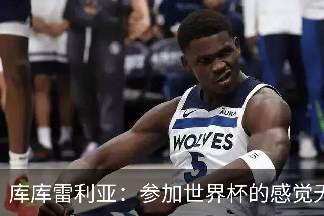 库库雷利亚：参加世界杯的感觉无与伦比，在决赛进球犹如梦想成真